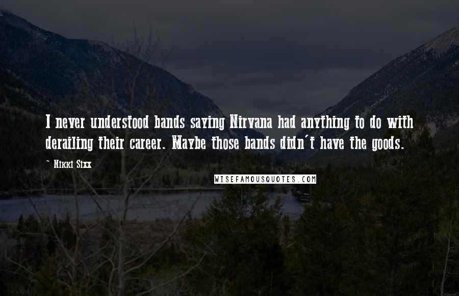 Nikki Sixx Quotes: I never understood bands saying Nirvana had anything to do with derailing their career. Maybe those bands didn't have the goods.