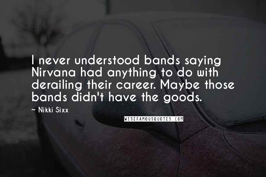 Nikki Sixx Quotes: I never understood bands saying Nirvana had anything to do with derailing their career. Maybe those bands didn't have the goods.