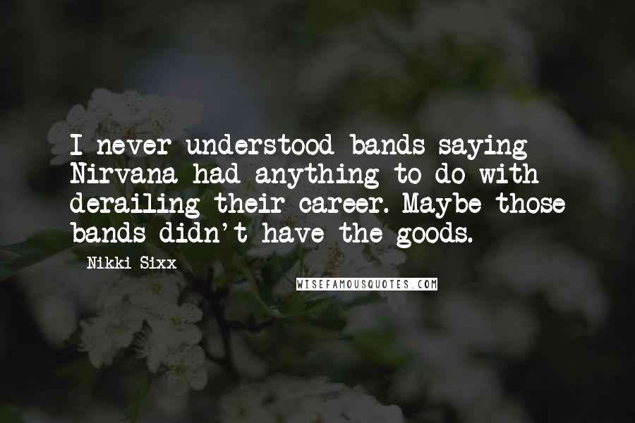 Nikki Sixx Quotes: I never understood bands saying Nirvana had anything to do with derailing their career. Maybe those bands didn't have the goods.