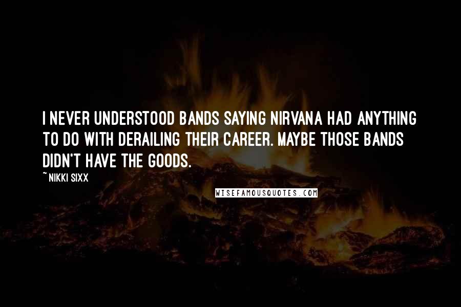 Nikki Sixx Quotes: I never understood bands saying Nirvana had anything to do with derailing their career. Maybe those bands didn't have the goods.