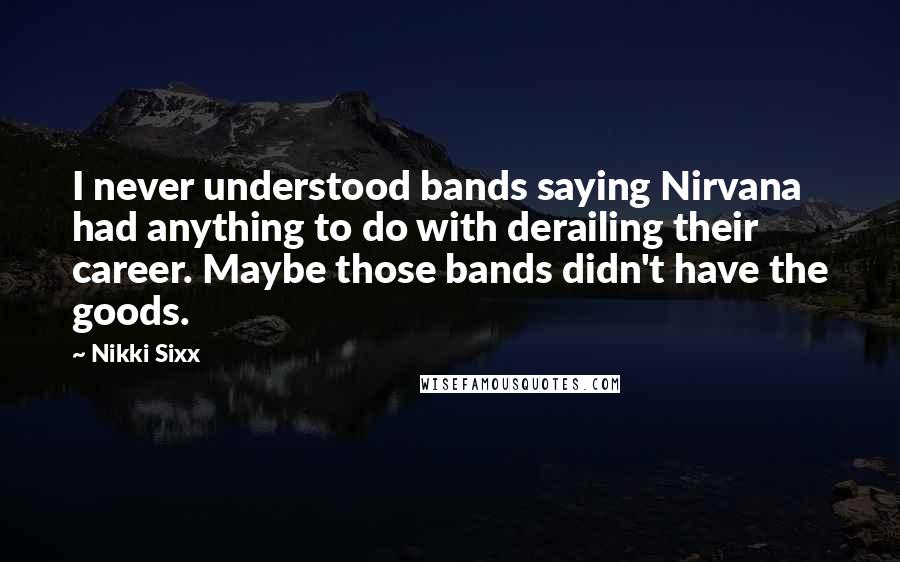 Nikki Sixx Quotes: I never understood bands saying Nirvana had anything to do with derailing their career. Maybe those bands didn't have the goods.