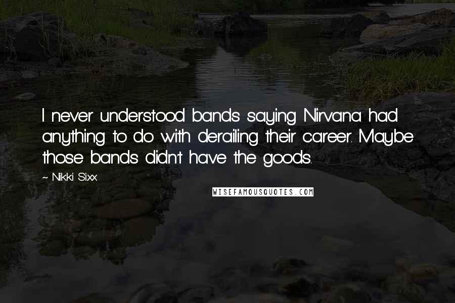 Nikki Sixx Quotes: I never understood bands saying Nirvana had anything to do with derailing their career. Maybe those bands didn't have the goods.