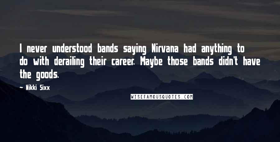 Nikki Sixx Quotes: I never understood bands saying Nirvana had anything to do with derailing their career. Maybe those bands didn't have the goods.