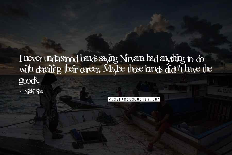 Nikki Sixx Quotes: I never understood bands saying Nirvana had anything to do with derailing their career. Maybe those bands didn't have the goods.