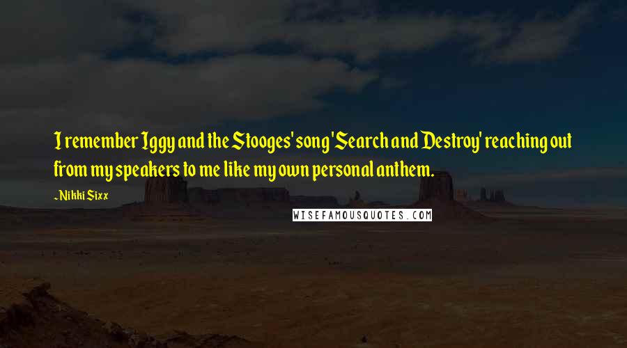 Nikki Sixx Quotes: I remember Iggy and the Stooges' song 'Search and Destroy' reaching out from my speakers to me like my own personal anthem.