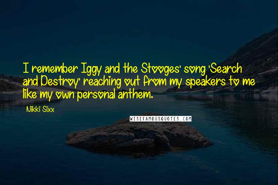 Nikki Sixx Quotes: I remember Iggy and the Stooges' song 'Search and Destroy' reaching out from my speakers to me like my own personal anthem.