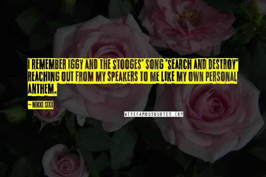 Nikki Sixx Quotes: I remember Iggy and the Stooges' song 'Search and Destroy' reaching out from my speakers to me like my own personal anthem.