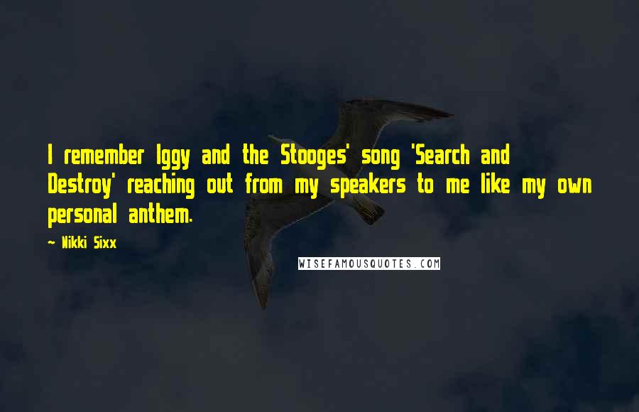 Nikki Sixx Quotes: I remember Iggy and the Stooges' song 'Search and Destroy' reaching out from my speakers to me like my own personal anthem.