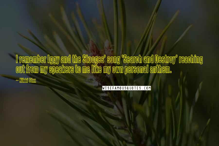 Nikki Sixx Quotes: I remember Iggy and the Stooges' song 'Search and Destroy' reaching out from my speakers to me like my own personal anthem.