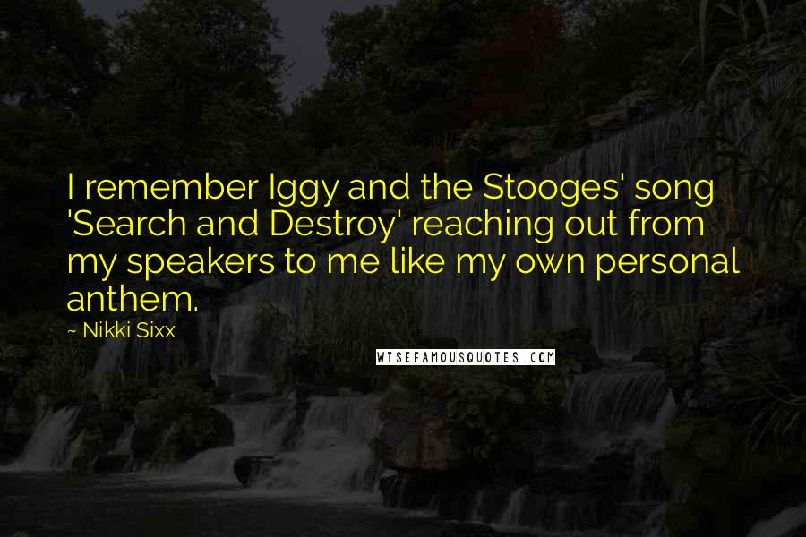 Nikki Sixx Quotes: I remember Iggy and the Stooges' song 'Search and Destroy' reaching out from my speakers to me like my own personal anthem.