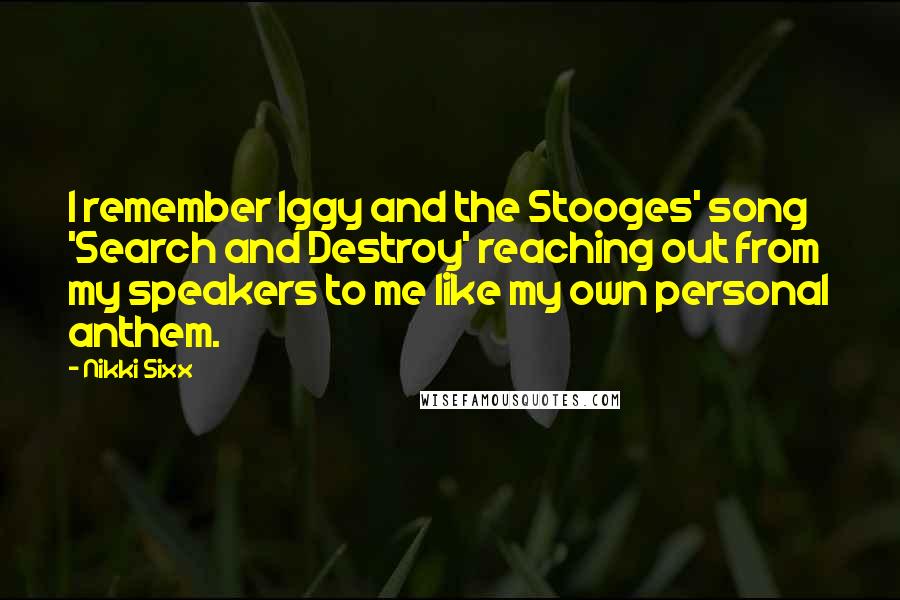 Nikki Sixx Quotes: I remember Iggy and the Stooges' song 'Search and Destroy' reaching out from my speakers to me like my own personal anthem.