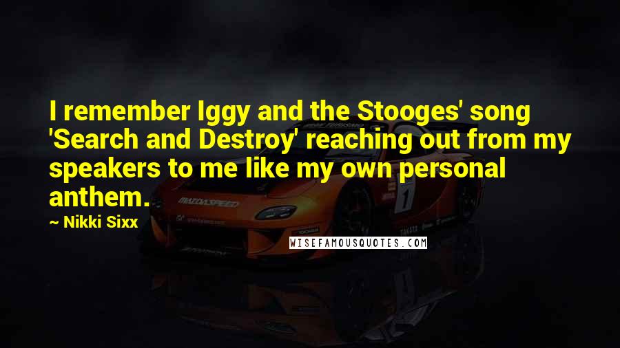 Nikki Sixx Quotes: I remember Iggy and the Stooges' song 'Search and Destroy' reaching out from my speakers to me like my own personal anthem.