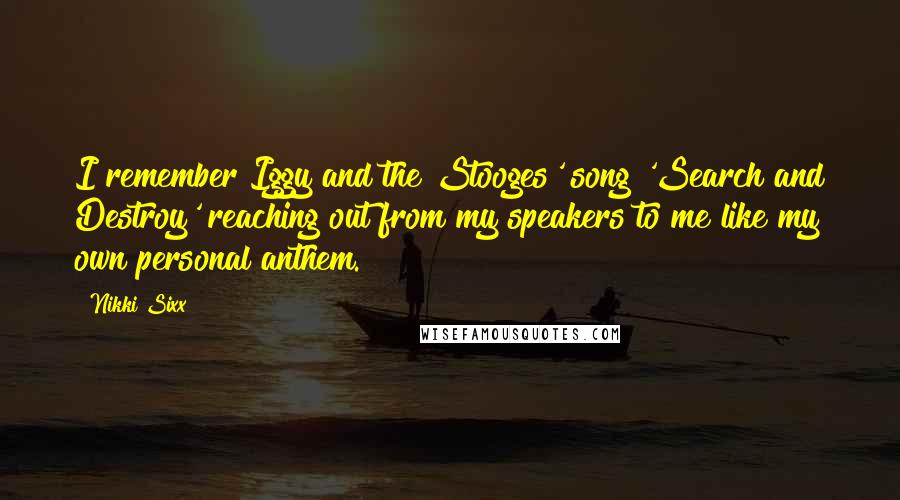 Nikki Sixx Quotes: I remember Iggy and the Stooges' song 'Search and Destroy' reaching out from my speakers to me like my own personal anthem.