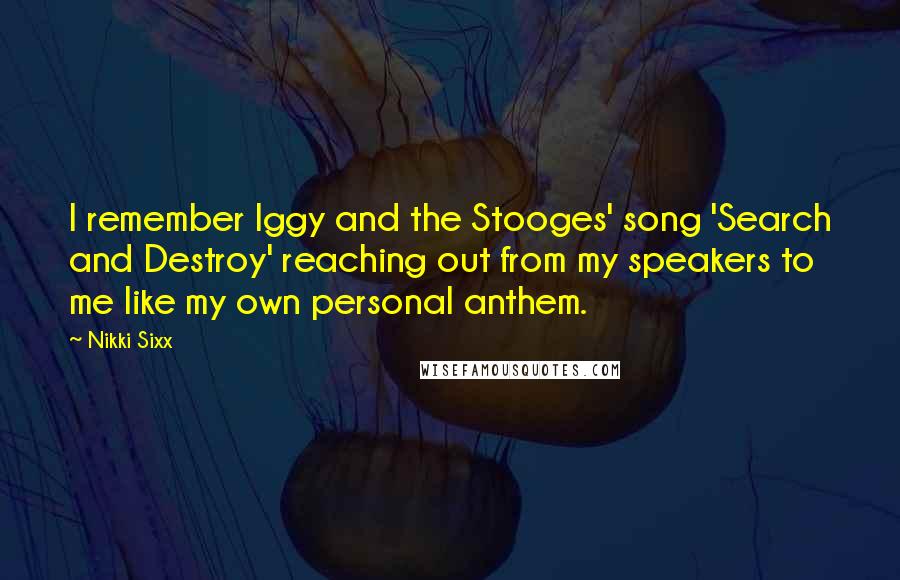 Nikki Sixx Quotes: I remember Iggy and the Stooges' song 'Search and Destroy' reaching out from my speakers to me like my own personal anthem.