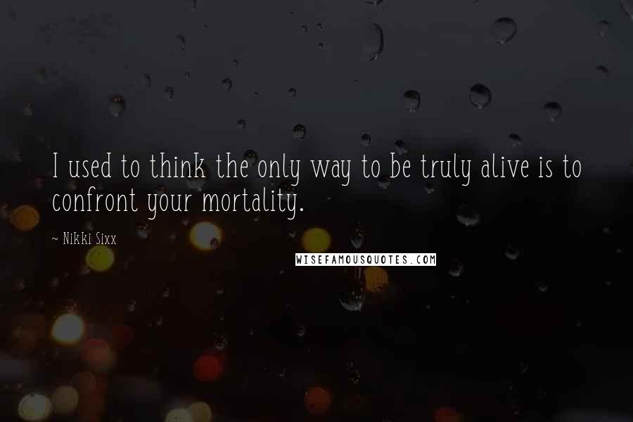 Nikki Sixx Quotes: I used to think the only way to be truly alive is to confront your mortality.