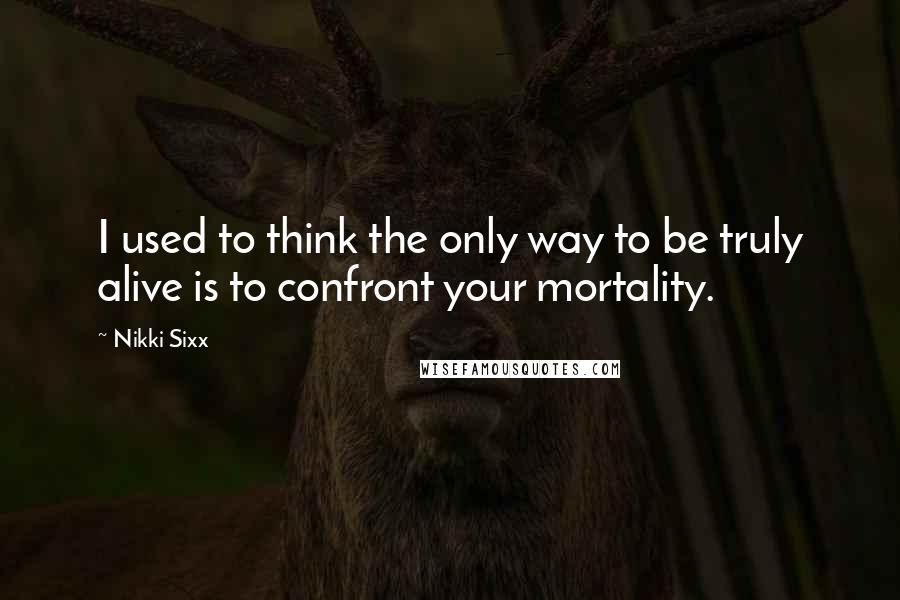 Nikki Sixx Quotes: I used to think the only way to be truly alive is to confront your mortality.
