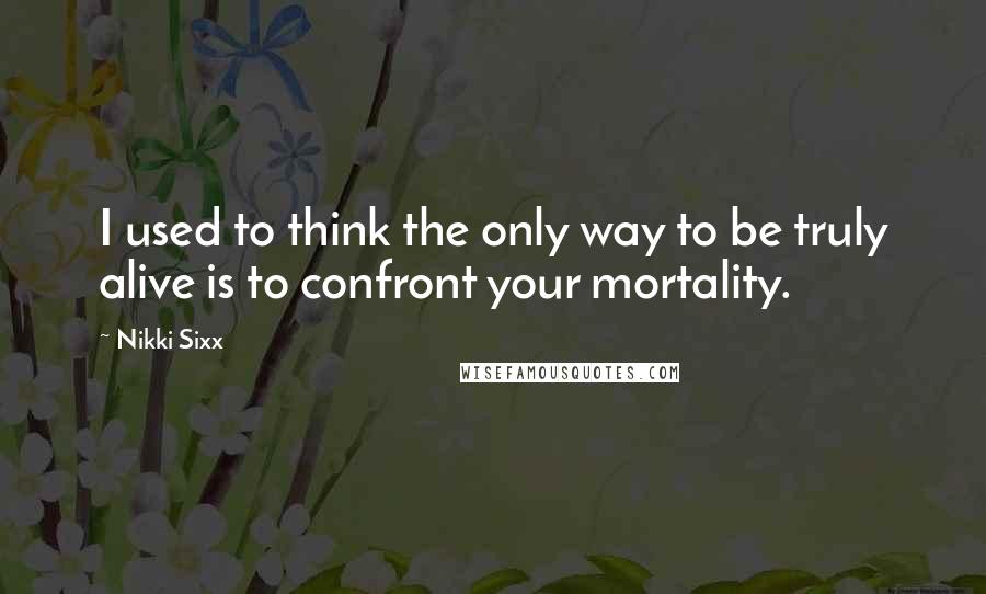 Nikki Sixx Quotes: I used to think the only way to be truly alive is to confront your mortality.