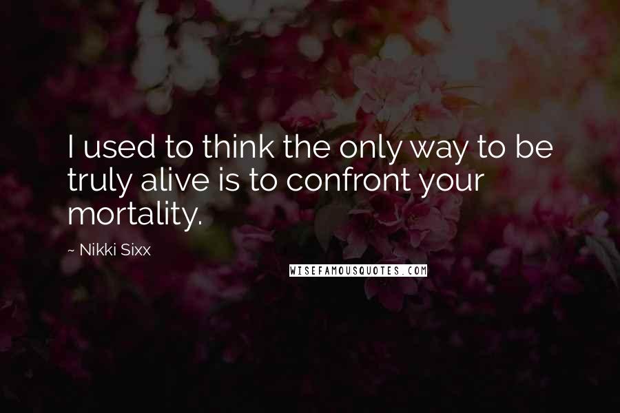 Nikki Sixx Quotes: I used to think the only way to be truly alive is to confront your mortality.