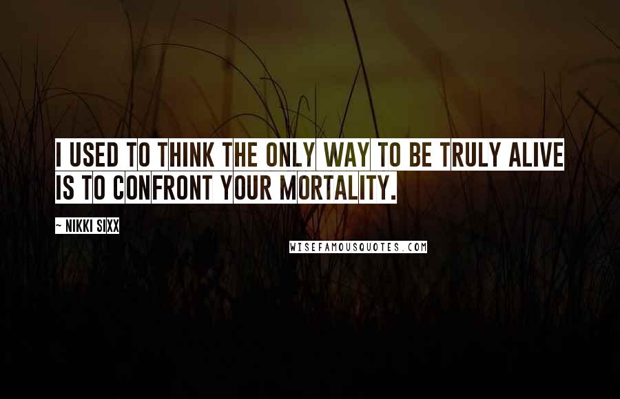 Nikki Sixx Quotes: I used to think the only way to be truly alive is to confront your mortality.