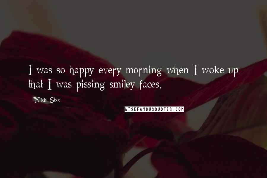 Nikki Sixx Quotes: I was so happy every morning when I woke up that I was pissing smiley faces.