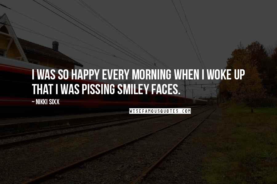 Nikki Sixx Quotes: I was so happy every morning when I woke up that I was pissing smiley faces.