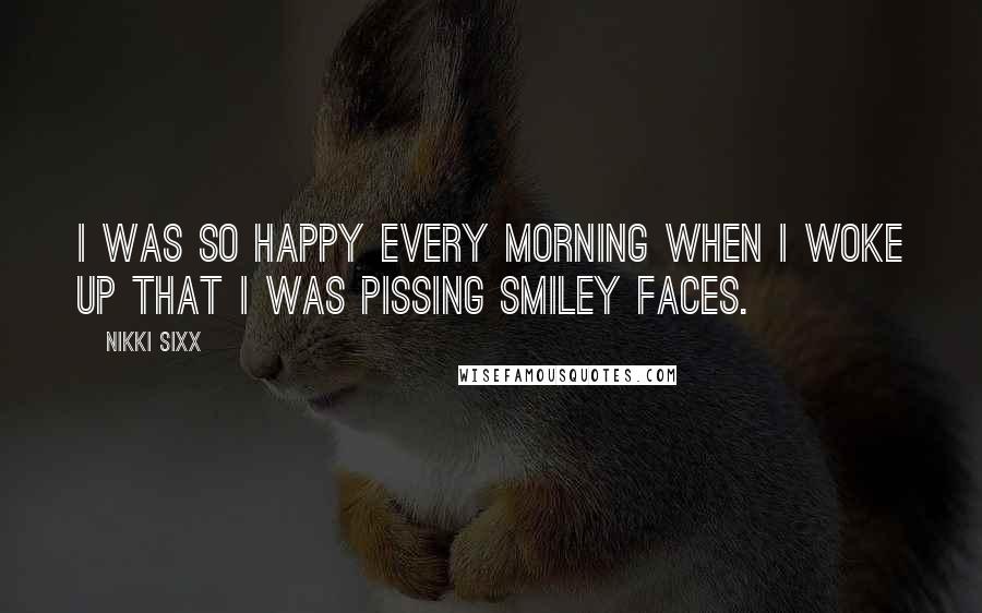Nikki Sixx Quotes: I was so happy every morning when I woke up that I was pissing smiley faces.