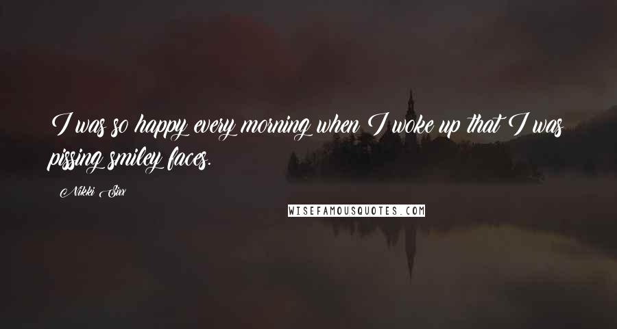 Nikki Sixx Quotes: I was so happy every morning when I woke up that I was pissing smiley faces.