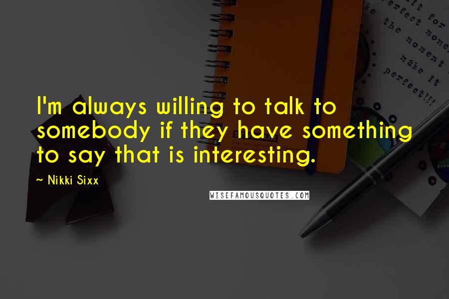 Nikki Sixx Quotes: I'm always willing to talk to somebody if they have something to say that is interesting.