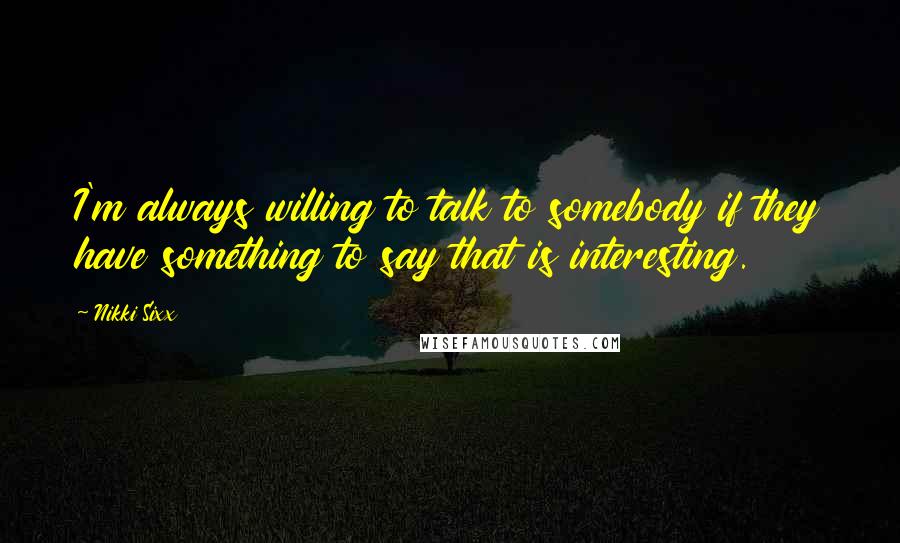 Nikki Sixx Quotes: I'm always willing to talk to somebody if they have something to say that is interesting.