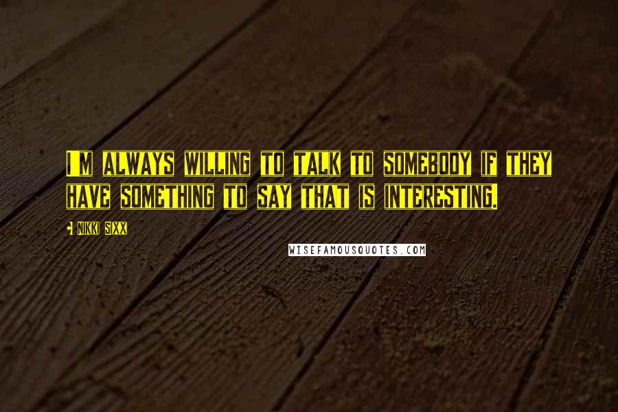 Nikki Sixx Quotes: I'm always willing to talk to somebody if they have something to say that is interesting.