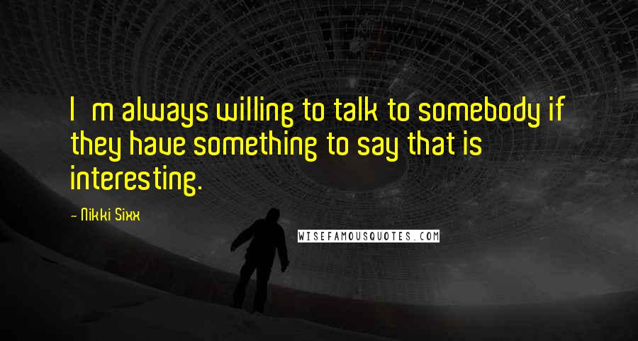 Nikki Sixx Quotes: I'm always willing to talk to somebody if they have something to say that is interesting.