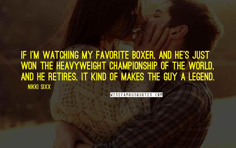 Nikki Sixx Quotes: If I'm watching my favorite boxer, and he's just won the heavyweight championship of the world, and he retires, it kind of makes the guy a legend.