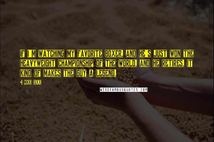 Nikki Sixx Quotes: If I'm watching my favorite boxer, and he's just won the heavyweight championship of the world, and he retires, it kind of makes the guy a legend.