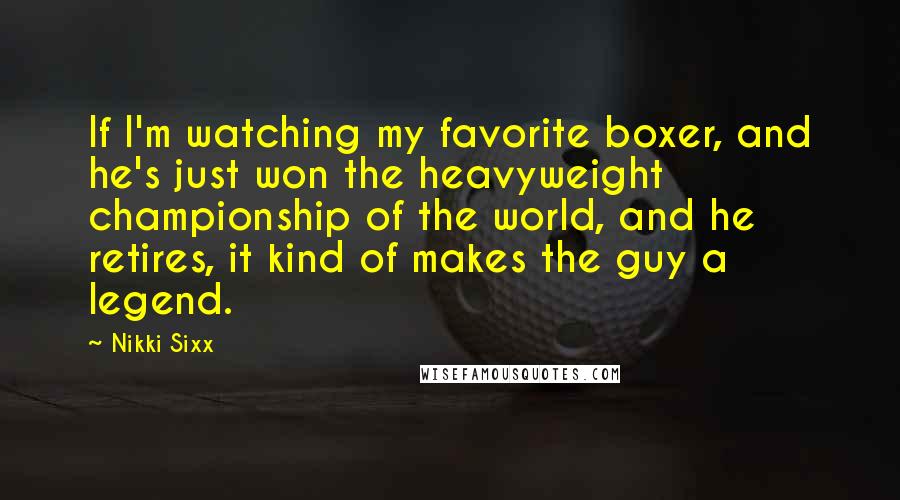 Nikki Sixx Quotes: If I'm watching my favorite boxer, and he's just won the heavyweight championship of the world, and he retires, it kind of makes the guy a legend.