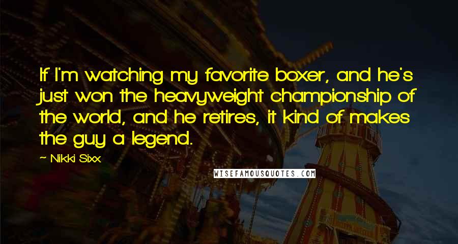 Nikki Sixx Quotes: If I'm watching my favorite boxer, and he's just won the heavyweight championship of the world, and he retires, it kind of makes the guy a legend.