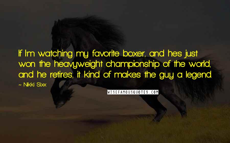 Nikki Sixx Quotes: If I'm watching my favorite boxer, and he's just won the heavyweight championship of the world, and he retires, it kind of makes the guy a legend.