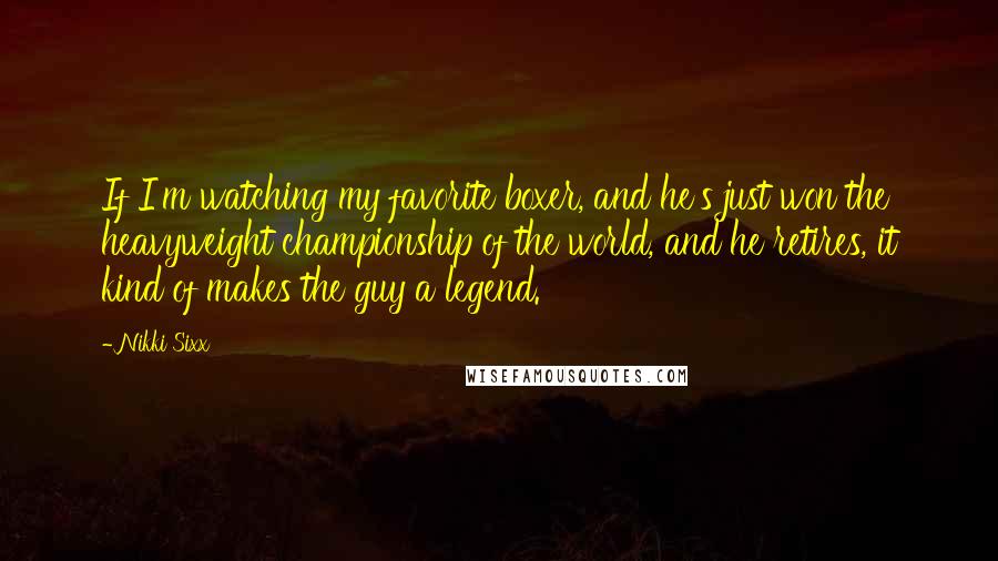Nikki Sixx Quotes: If I'm watching my favorite boxer, and he's just won the heavyweight championship of the world, and he retires, it kind of makes the guy a legend.