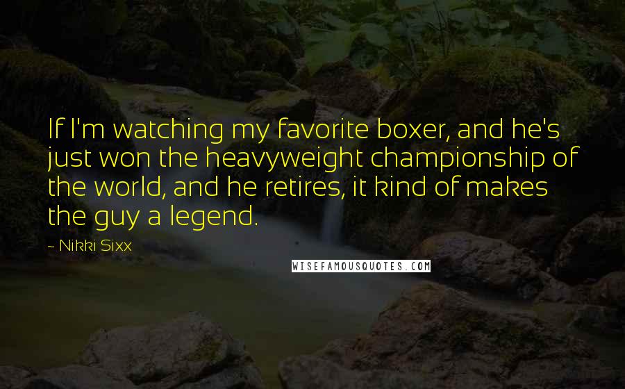 Nikki Sixx Quotes: If I'm watching my favorite boxer, and he's just won the heavyweight championship of the world, and he retires, it kind of makes the guy a legend.