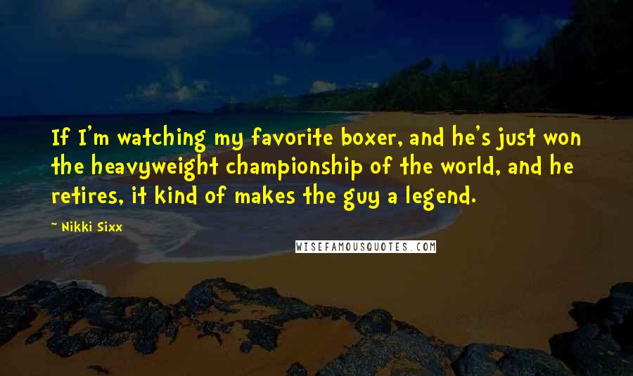 Nikki Sixx Quotes: If I'm watching my favorite boxer, and he's just won the heavyweight championship of the world, and he retires, it kind of makes the guy a legend.