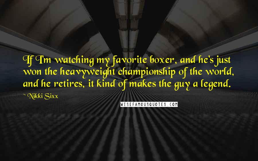 Nikki Sixx Quotes: If I'm watching my favorite boxer, and he's just won the heavyweight championship of the world, and he retires, it kind of makes the guy a legend.