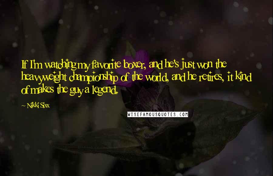 Nikki Sixx Quotes: If I'm watching my favorite boxer, and he's just won the heavyweight championship of the world, and he retires, it kind of makes the guy a legend.