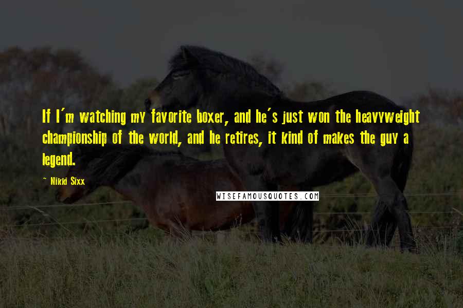 Nikki Sixx Quotes: If I'm watching my favorite boxer, and he's just won the heavyweight championship of the world, and he retires, it kind of makes the guy a legend.