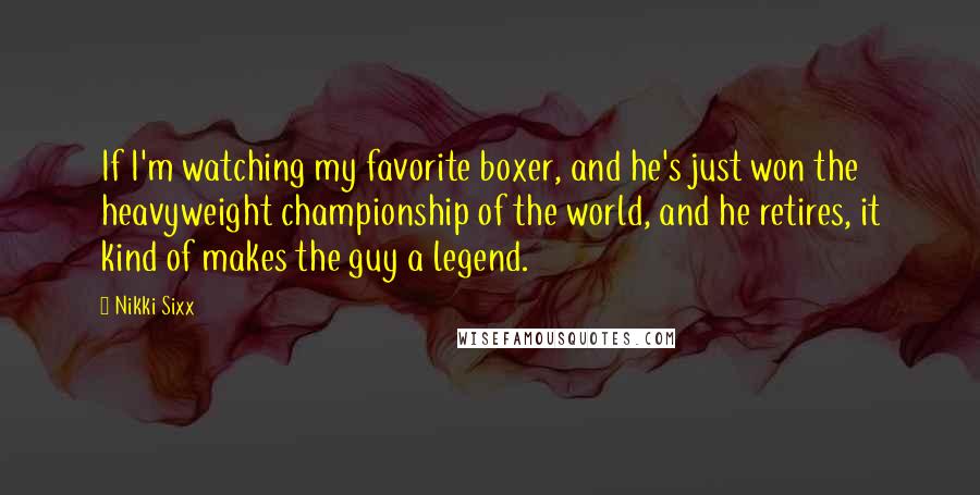 Nikki Sixx Quotes: If I'm watching my favorite boxer, and he's just won the heavyweight championship of the world, and he retires, it kind of makes the guy a legend.