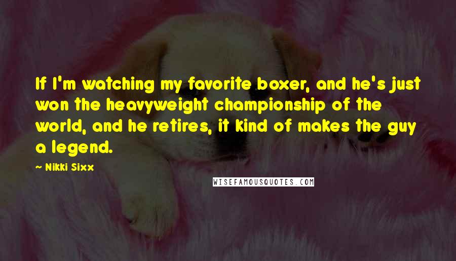 Nikki Sixx Quotes: If I'm watching my favorite boxer, and he's just won the heavyweight championship of the world, and he retires, it kind of makes the guy a legend.