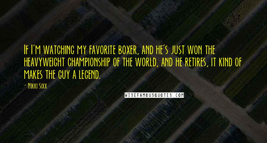 Nikki Sixx Quotes: If I'm watching my favorite boxer, and he's just won the heavyweight championship of the world, and he retires, it kind of makes the guy a legend.