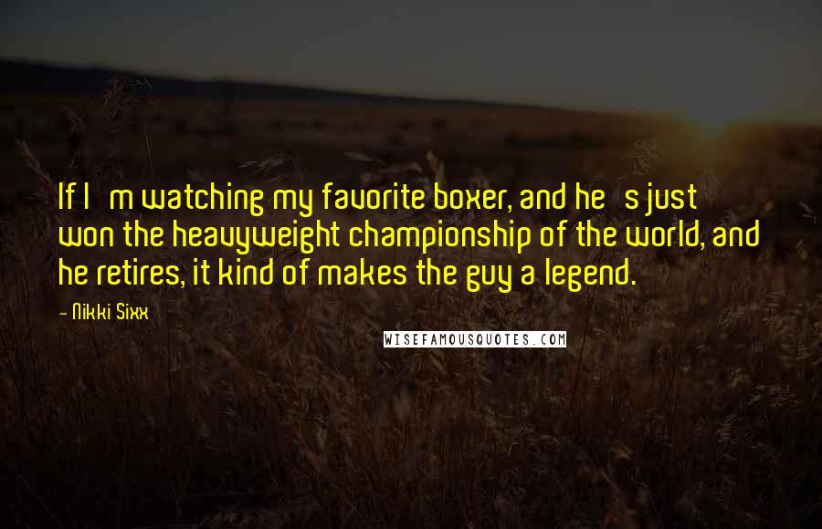 Nikki Sixx Quotes: If I'm watching my favorite boxer, and he's just won the heavyweight championship of the world, and he retires, it kind of makes the guy a legend.