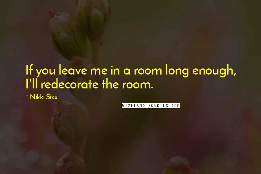 Nikki Sixx Quotes: If you leave me in a room long enough, I'll redecorate the room.