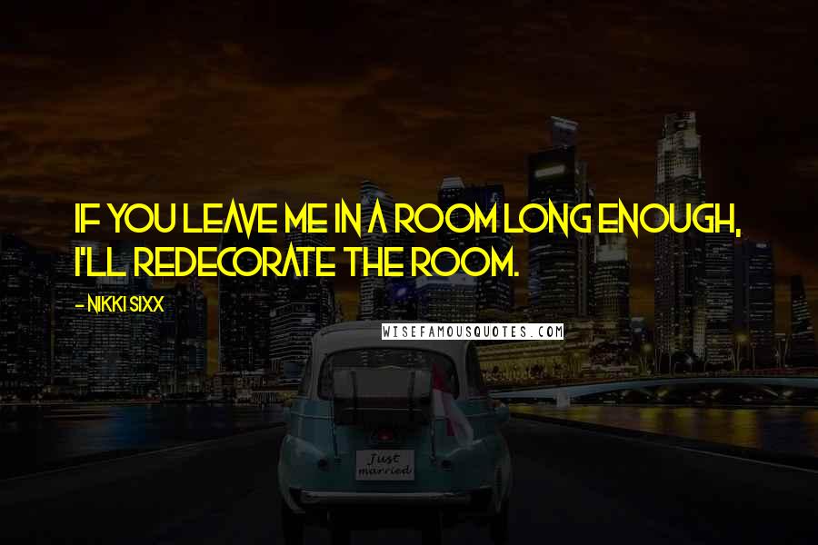 Nikki Sixx Quotes: If you leave me in a room long enough, I'll redecorate the room.