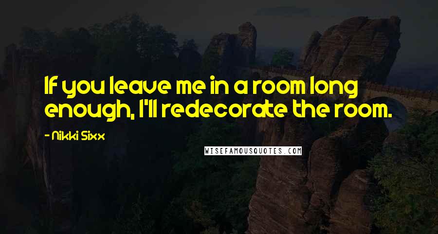 Nikki Sixx Quotes: If you leave me in a room long enough, I'll redecorate the room.