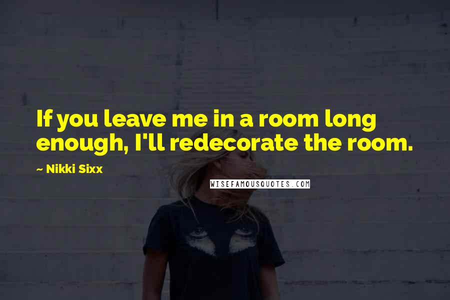 Nikki Sixx Quotes: If you leave me in a room long enough, I'll redecorate the room.